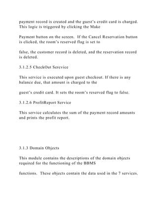 payment record is created and the guest’s credit card is charged.
This logic is triggered by clicking the Make
Payment button on the screen. If the Cancel Reservation button
is clicked, the room’s reserved flag is set to
false, the customer record is deleted, and the reservation record
is deleted.
3.1.2.5 CheckOut Sercvice
This service is executed upon guest checkout. If there is any
balance due, that amount is charged to the
guest’s credit card. It sets the room’s reserved flag to false.
3.1.2.6 ProfitReport Service
This service calculates the sum of the payment record amounts
and prints the profit report.
3.1.3 Domain Objects
This module contains the descriptions of the domain objects
required for the functioning of the BBMS
functions. These objects contain the data used in the 7 services.
 