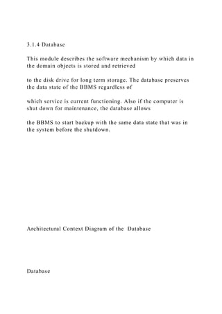 3.1.4 Database
This module describes the software mechanism by which data in
the domain objects is stored and retrieved
to the disk drive for long term storage. The database preserves
the data state of the BBMS regardless of
which service is current functioning. Also if the computer is
shut down for maintenance, the database allows
the BBMS to start backup with the same data state that was in
the system before the shutdown.
Architectural Context Diagram of the Database
Database
 
