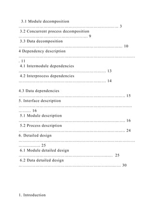 3.1 Module decomposition
……………………………………………………………… 3
3.2 Concurrent process decomposition
………………….………………………. 9
3.3 Data decomposition
………………………………………………………………… 10
4 Dependency description
…………………………………………………………………………
. 11
4.1 Intermodule dependencies
……………………………………………………… 13
4.2 Interprocess dependencies
……………………………………………………… 14
4.3 Data dependencies
………………………………………………………………….. 15
5. Interface description
…………………………………………………………………….…
……… 16
5.1 Module description
…………………………………………………………….……. 16
5.2 Process description
………………………………………………………………….. 24
6. Detailed design
…………………………………………………………………………
…….….….. 25
6.1 Module detailed design
………………………………………………….………. 25
6.2 Data detailed design
……………………………………………………….….…… 30
1. Introduction
 