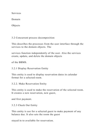 Services
Domain
Objects
3.2 Concurrent process decomposition
This describes the processes from the user interface through the
services to the domain objects. The
services function independently of the user. Also the services
create, update, and delete the domain objects
of the BBMS.
3.2.1 Display Reservation Entity
This entity is used to display reservation dates in calendar
format for a selected room.
3.2.2. Make Reservation Entity
This entity is used to make the reservation of the selected room.
It creates a new reservation, new guest,
and first payment.
3.2.3 Check Out Entity
This entity is use for a selected guest to make payment of any
balance due. It also sets the room the guest
stayed in to available for reservation.
 