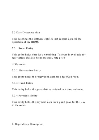 3.3 Data Decomposition
This describes the software entities that contain data for the
operation of the BBMS.
3.3.1 Room Entity
This entity holds data for determining if a room is available for
reservation and also holds the daily rate price
of the room.
3.3.2 Reservation Entity
This entity holds the reservation data for a reserved room.
3.3.3 Guest Entity
This entity holds the guest data associated to a reserved room.
3.3.4 Payments Entity
This entity holds the payment data the a guest pays for the stay
in the room.
4. Dependency Description
 