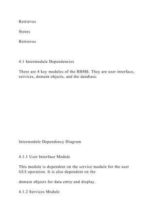 Retrieves
Stores
Retrieves
4.1 Intermodule Dependencies
There are 4 key modules of the BBMS. They are user interface,
services, domain objects, and the database.
Intermodule Dependency Diagram
4.1.1 User Interface Module
This module is dependent on the service module for the user
GUI operation. It is also dependent on the
domain objects for data entry and display.
4.1.2 Services Module
 