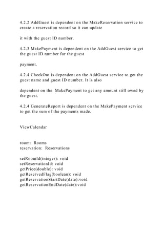 4.2.2 AddGuest is dependent on the MakeReservation service to
create a reservation record so it can update
it with the guest ID number.
4.2.3 MakePayment is dependent on the AddGuest service to get
the guest ID number for the guest
payment.
4.2.4 CheckOut is dependent on the AddGuest service to get the
guest name and guest ID number. It is also
dependent on the MakePayment to get any amount still owed by
the guest.
4.2.4 GenerateReport is dependent on the MakePayment service
to get the sum of the payments made.
ViewCalendar
room: Rooms
reservation: Reservations
setRoomId(integer): void
setReservationId: void
getPrice(double): void
getReservedFlag(boolean): void
getReservationStartDate(date):void
getReservationEndDate(date):void
 