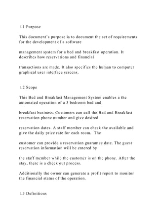 1.1 Purpose
This document’s purpose is to document the set of requirements
for the development of a software
management system for a bed and breakfast operation. It
describes how reservations and financial
transactions are made. It also specifies the human to computer
graphical user interface screens.
1.2 Scope
This Bed and Breakfast Management System enables a the
automated operation of a 3 bedroom bed and
breakfast business. Customers can call the Bed and Breakfast
reservation phone number and give desired
reservation dates. A staff member can check the available and
give the daily price rate for each room. The
customer can provide a reservation guarantee date. The guest
reservation information will be entered by
the staff member while the customer is on the phone. After the
stay, there is a check out process.
Additionally the owner can generate a profit report to monitor
the financial status of the operation.
1.3 Definitions
 
