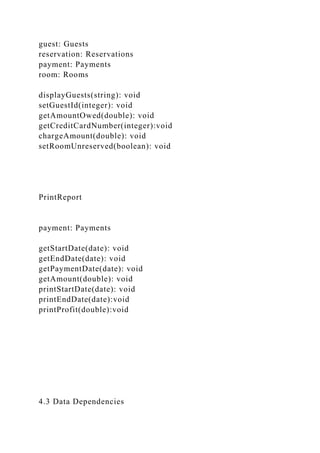 guest: Guests
reservation: Reservations
payment: Payments
room: Rooms
displayGuests(string): void
setGuestId(integer): void
getAmountOwed(double): void
getCreditCardNumber(integer):void
chargeAmount(double): void
setRoomUnreserved(boolean): void
PrintReport
payment: Payments
getStartDate(date): void
getEndDate(date): void
getPaymentDate(date): void
getAmount(double): void
printStartDate(date): void
printEndDate(date):void
printProfit(double):void
4.3 Data Dependencies
 