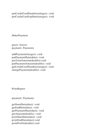 putCreditCardNumber(integer): void
putCreditCartExpDate(integer): void
MakePayment
guest: Guests
payment: Payments
addPayment(integer): void
putPaymentDate(date): void
putTotalAmount(double):void
putPaymentAmount(double): void
getCreditCardNumber(integer): void
chargePayment(double): void
PrintReport
payment: Payments
getStartDate(date): void
getEndDate(date): void
getPaymentDate(date): void
getAmount(double): void
printStartDate(date): void
printEndDate(date):void
printProfit(double):void
 