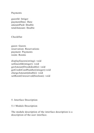 Payments
guestId: Intiger
paymentDate: Date
amountPaid: Double
totalAmount: Double
CheckOut
guest: Guests
reservation: Reservations
payment: Payments
room: Rooms
displayGuests(string): void
setGuestId(integer): void
getAmountOwed(double): void
getCreditCardNumber(integer):void
chargeAmount(double): void
setRoomUnreserved(boolean): void
5. Interface Description
5.1 Module Description
The module description of the interface description is a
description of the user interface.
 