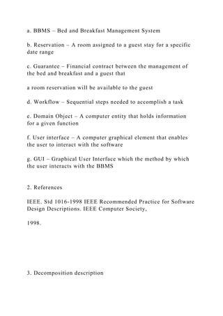 a. BBMS – Bed and Breakfast Management System
b. Reservation – A room assigned to a guest stay for a specific
date range
c. Guarantee – Financial contract between the management of
the bed and breakfast and a guest that
a room reservation will be available to the guest
d. Workflow – Sequential steps needed to accomplish a task
e. Domain Object – A computer entity that holds information
for a given function
f. User interface – A computer graphical element that enables
the user to interact with the software
g. GUI – Graphical User Interface which the method by which
the user interacts with the BBMS
2. References
IEEE. Std 1016-1998 IEEE Recommended Practice for Software
Design Descriptions. IEEE Computer Society,
1998.
3. Decomposition description
 