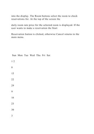 into the display. The Room buttons select the room to check
reservations for. At the top of the screen the
daily room rate price for the selected room is displayed. If the
user wants to make a reservation the Start
Reservation button is clicked, otherwise Cancel returns to the
main menu.
Sun Mon Tue Wed Thu Fri Sat
1 2
8
15
22
29
9
16
23
30
3
 
