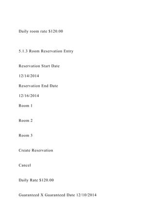 Daily room rate $120.00
5.1.3 Room Reservation Entry
Reservation Start Date
12/14/2014
Reservation End Date
12/16/2014
Room 1
Room 2
Room 3
Create Reservation
Cancel
Daily Rate $120.00
Guaranteed X Guaranteed Date 12/10/2014
 