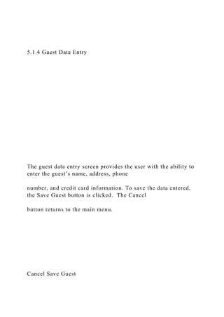 5.1.4 Guest Data Entry
The guest data entry screen provides the user with the ability to
enter the guest’s name, address, phone
number, and credit card information. To save the data entered,
the Save Guest button is clicked. The Cancel
button returns to the main menu.
Cancel Save Guest
 