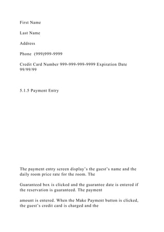 First Name
Last Name
Address
Phone (999)999-9999
Credit Card Number 999-999-999-9999 Expiration Date
99/99/99
5.1.5 Payment Entry
The payment entry screen display’s the guest’s name and the
daily room price rate for the room. The
Guaranteed box is clicked and the guarantee date is entered if
the reservation is guaranteed. The payment
amount is entered. When the Make Payment button is clicked,
the guest’s credit card is charged and the
 