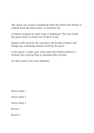 The check out screen is displayed when the Check Out button is
clicked from the main menu. A selection list
of names assigned to each room is displayed. The user clicks
the guest name to check out. If there is any
balance still owed by the customer, the Finalize button will
charge any remaining amount owed by the guest
to the guest’s credit card. Also when the Finalize button is
clicked, the reserved flag is automatically cleared
for that room in the room database.
Guest name 1
Guest name 2
Guest name 3
Room 1
Room 2
 