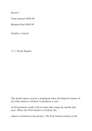 Room 3
Total amount $999.99
Balance Due $999.99
Finalize Cancel
5.1.7 Profit Report
The profit report screen is displayed when the Reports button of
the main menu is clicked. It produces a sum
of all payments made with in enter date range by month and
year. When the Print button is clicked, the
report is printed on the printer. The Exit button returns to the
 