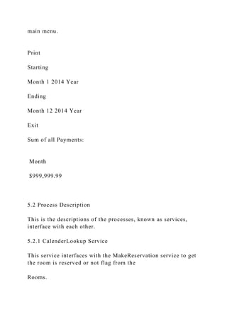 main menu.
Print
Starting
Month 1 2014 Year
Ending
Month 12 2014 Year
Exit
Sum of all Payments:
Month
$999,999.99
5.2 Process Description
This is the descriptions of the processes, known as services,
interface with each other.
5.2.1 CalenderLookup Service
This service interfaces with the MakeReservation service to get
the room is reserved or not flag from the
Rooms.
 