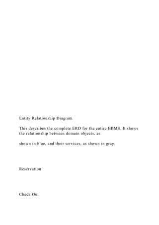 Entity Relationship Diagram
This describes the complete ERD for the entire BBMS. It shows
the relationship between domain objects, as
shown in blue, and their services, as shown in gray.
Reservation
Check Out
 