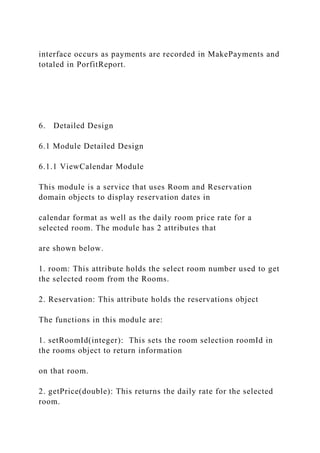 interface occurs as payments are recorded in MakePayments and
totaled in PorfitReport.
6. Detailed Design
6.1 Module Detailed Design
6.1.1 ViewCalendar Module
This module is a service that uses Room and Reservation
domain objects to display reservation dates in
calendar format as well as the daily room price rate for a
selected room. The module has 2 attributes that
are shown below.
1. room: This attribute holds the select room number used to get
the selected room from the Rooms.
2. Reservation: This attribute holds the reservations object
The functions in this module are:
1. setRoomId(integer): This sets the room selection roomId in
the rooms object to return information
on that room.
2. getPrice(double): This returns the daily rate for the selected
room.
 