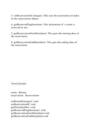 3. setReservationId (integer): This sets the reservation id index
in the reservations object
4. getReservedFlag(boolean): This determines if a room is
reserved or not.
5. getReservationStartDate(date): This gets the starting date of
the reservation.
6. getReservationEndDate(date): This gets the ending date of
the reservation.
ViewCalendar
room: Rooms
reservation: Reservations
setRoomId(integer): void
setReservationId: void
getPrice(double): void
getReservedFlag(boolean): void
getReservationStartDate(date):void
getReservationEndDate(date):void
 