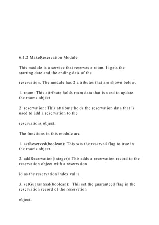 6.1.2 MakeReservation Module
This module is a service that reserves a room. It gets the
starting date and the ending date of the
reservation. The module has 2 attributes that are shown below.
1. room: This attribute holds room data that is used to update
the rooms object
2. reservation: This attribute holds the reservation data that is
used to add a reservation to the
reservations object.
The functions in this module are:
1. setReserved(boolean): This sets the reserved flag to true in
the rooms object.
2. addReservation(integer): This adds a reservation record to the
reservation object with a reservation
id as the reservation index value.
3. setGuaranteed(boolean): This set the guaranteed flag in the
reservation record of the reservation
object.
 