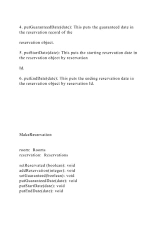 4. putGuaranteedDate(date): This puts the guaranteed date in
the reservation record of the
reservation object.
5. putStartDate(date): This puts the starting reservation date in
the reservation object by reservation
Id.
6. putEndDate(date): This puts the ending reservation date in
the reservation object by reservation Id.
MakeReservation
room: Rooms
reservation: Reservations
setReservated (boolean): void
addReservation(integer): void
setGuaranteed(boolean): void
putGuaranteedDate(date): void
putStartDate(date): void
putEndDate(date): void
 