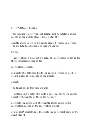 6.1.3 AddGuest Module
This module is a service that creates and populates a guest
record in the guests object. It also adds the
guestId index value in the newly created reservation record.
The module has 2 attributes that are shown
below.
1. reservation: This attribute holds the reservation index id for
the reservation record in the
reservations object.
2. guest: This attribute holds the guest information used to
create a new guest record in the guests
object.
The functions in this module are:
1. addGuest(integer): This adds a guest record to the guests
object with guestId as the index value. It
also puts the guest id in the guestId index value in the
reservation record of the reservation object.
2. putFirstName(string): This puts the guest first name in the
guest record.
 