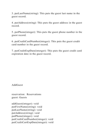 3. putLastName(string): This puts the guest last name in the
guest record.
4. putAddress(string): This puts the guest address in the guest
record.
5. putPhone(integer): This puts the guest phone number in the
guest record.
6. putCreditCardNumber(integer): This puts the guest credit
card number in the guest record.
7. putCreditExpDate(interger): This puts the guest credit card
expiration date in the guest record.
AddGuest
reservation: Reservations
guest: Guests
addGuest(integer): void
putFirstName(string): void
putLastName(string): void
putAddress(string): void
putPhone(integer): void
putCreditCardNumber(integer): void
putCreditCartExpDate(integer): void
 