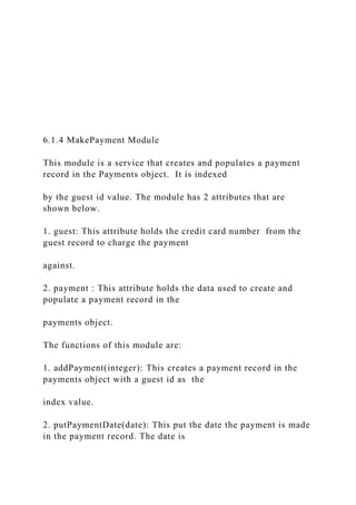 6.1.4 MakePayment Module
This module is a service that creates and populates a payment
record in the Payments object. It is indexed
by the guest id value. The module has 2 attributes that are
shown below.
1. guest: This attribute holds the credit card number from the
guest record to charge the payment
against.
2. payment : This attribute holds the data used to create and
populate a payment record in the
payments object.
The functions of this module are:
1. addPayment(integer): This creates a payment record in the
payments object with a guest id as the
index value.
2. putPaymentDate(date): This put the date the payment is made
in the payment record. The date is
 