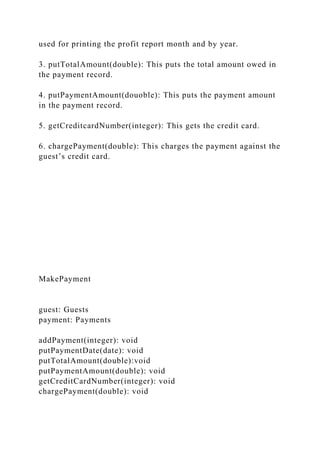 used for printing the profit report month and by year.
3. putTotalAmount(double): This puts the total amount owed in
the payment record.
4. putPaymentAmount(douoble): This puts the payment amount
in the payment record.
5. getCreditcardNumber(integer): This gets the credit card.
6. chargePayment(double): This charges the payment against the
guest’s credit card.
MakePayment
guest: Guests
payment: Payments
addPayment(integer): void
putPaymentDate(date): void
putTotalAmount(double):void
putPaymentAmount(double): void
getCreditCardNumber(integer): void
chargePayment(double): void
 