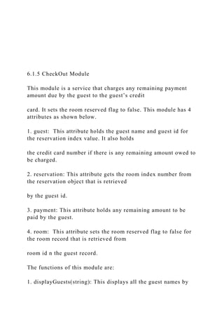 6.1.5 CheckOut Module
This module is a service that charges any remaining payment
amount due by the guest to the guest’s credit
card. It sets the room reserved flag to false. This module has 4
attributes as shown below.
1. guest: This attribute holds the guest name and guest id for
the reservation index value. It also holds
the credit card number if there is any remaining amount owed to
be charged.
2. reservation: This attribute gets the room index number from
the reservation object that is retrieved
by the guest id.
3. payment: This attribute holds any remaining amount to be
paid by the guest.
4. room: This attribute sets the room reserved flag to false for
the room record that is retrieved from
room id n the guest record.
The functions of this module are:
1. displayGuests(string): This displays all the guest names by
 