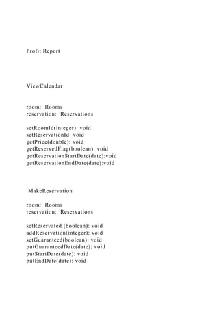 Profit Report
ViewCalendar
room: Rooms
reservation: Reservations
setRoomId(integer): void
setReservationId: void
getPrice(double): void
getReservedFlag(boolean): void
getReservationStartDate(date):void
getReservationEndDate(date):void
MakeReservation
room: Rooms
reservation: Reservations
setReservated (boolean): void
addReservation(integer): void
setGuaranteed(boolean): void
putGuaranteedDate(date): void
putStartDate(date): void
putEndDate(date): void
 