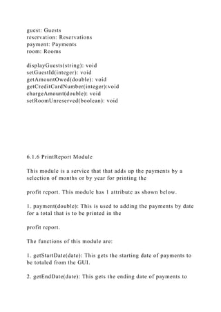 guest: Guests
reservation: Reservations
payment: Payments
room: Rooms
displayGuests(string): void
setGuestId(integer): void
getAmountOwed(double): void
getCreditCardNumber(integer):void
chargeAmount(double): void
setRoomUnreserved(boolean): void
6.1.6 PrintReport Module
This module is a service that that adds up the payments by a
selection of months or by year for printing the
profit report. This module has 1 attribute as shown below.
1. payment(double): This is used to adding the payments by date
for a total that is to be printed in the
profit report.
The functions of this module are:
1. getStartDate(date): This gets the starting date of payments to
be totaled from the GUI.
2. getEndDate(date): This gets the ending date of payments to
 