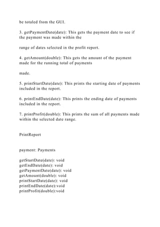 be totaled from the GUI.
3. getPaymentDate(date): This gets the payment date to see if
the payment was made within the
range of dates selected in the profit report.
4. getAmount(double): This gets the amount of the payment
made for the running total of payments
made.
5. printStartDate(date): This prints the starting date of payments
included in the report.
6. printEndDate(date): This prints the ending date of payments
included in the report.
7. printProfit(double): This prints the sum of all payments made
within the selected date range.
PrintReport
payment: Payments
getStartDate(date): void
getEndDate(date): void
getPaymentDate(date): void
getAmount(double): void
printStartDate(date): void
printEndDate(date):void
printProfit(double):void
 