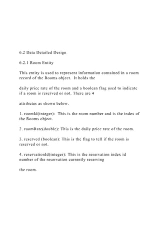6.2 Data Detailed Design
6.2.1 Room Entity
This entity is used to represent information contained in a room
record of the Rooms object. It holds the
daily price rate of the room and a boolean flag used to indicate
if a room is reserved or not. There are 4
attributes as shown below.
1. roomId(integer): This is the room number and is the index of
the Rooms object.
2. roomRate(double): This is the daily price rate of the room.
3. reserved (boolean): This is the flag to tell if the room is
reserved or not.
4. reservationId(integer): This is the reservation index id
number of the reservation currently reserving
the room.
 