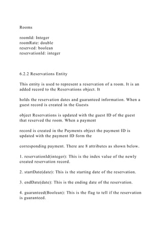 Rooms
roomId: Integer
roomRate: double
reserved: boolean
reservationId: integer
6.2.2 Reservations Entity
This entity is used to represent a reservation of a room. It is an
added record to the Reservations object. It
holds the reservation dates and guaranteed information. When a
guest record is created in the Guests
object Reservations is updated with the guest ID of the guest
that reserved the room. When a payment
record is created in the Payments object the payment ID is
updated with the payment ID form the
corresponding payment. There are 8 attributes as shown below.
1. reservationId(integer): This is the index value of the newly
created reservation record.
2. startDate(date): This is the starting date of the reservation.
3. endDate(date): This is the ending date of the reservation.
4. guaranteed(Boolean): This is the flag to tell if the reservation
is guaranteed.
 