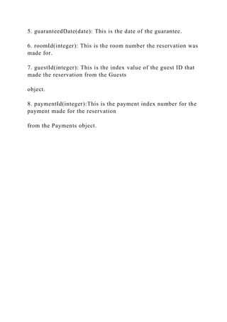 5. guaranteedDate(date): This is the date of the guarantee.
6. roomId(integer): This is the room number the reservation was
made for.
7. guestId(integer): This is the index value of the guest ID that
made the reservation from the Guests
object.
8. paymentId(integer):This is the payment index number for the
payment made for the reservation
from the Payments object.
 