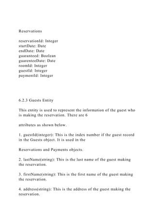 Reservations
reservationId: Integer
startDate: Date
endDate: Date
guaranteed: Boolean
guarenteeDate: Date
roomId: Integer
guestId: Integer
paymentId: Integer
6.2.3 Guests Entity
This entity is used to represent the information of the guest who
is making the reservation. There are 6
attributes as shown below.
1. guestId(integer): This is the index number if the guest record
in the Guests object. It is used in the
Reservations and Payments objects.
2. lastName(string): This is the last name of the guest making
the reservation.
3. firstName(string): This is the first name of the guest making
the reservation.
4. address(string): This is the address of the guest making the
reservation.
 