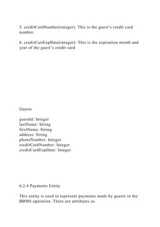 5. creditCardNumber(integer): This is the guest’s credit card
number.
6. creditCartExpDate(integer): This is the expiration month and
year of the guest’s credit card
Guests
guestId: Integer
lastName: String
firstName: String
address: String
phoneNumber: Integer
creditCardNumber: Integer
creditCardExpDate: Integer
6.2.4 Payments Entity
This entity is used to represent payments made by guests in the
BBMS operation. There are attributes as
 