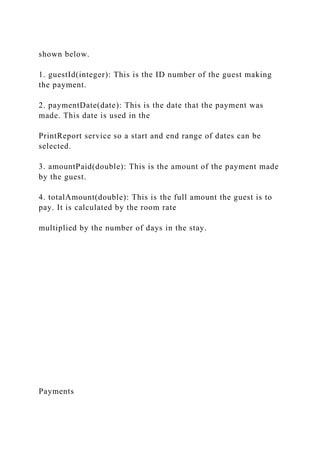 shown below.
1. guestId(integer): This is the ID number of the guest making
the payment.
2. paymentDate(date): This is the date that the payment was
made. This date is used in the
PrintReport service so a start and end range of dates can be
selected.
3. amountPaid(double): This is the amount of the payment made
by the guest.
4. totalAmount(double): This is the full amount the guest is to
pay. It is calculated by the room rate
multiplied by the number of days in the stay.
Payments
 