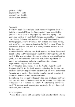 guestId: Intiger
paymentDate: Date
amountPaid: Double
totalAmount: Double
Scenario
You have been asked to lead a software development team to
build a system fulfilling the Statement of Need specified in
project 1. Your team is employed by a small company. The
customer wants a project that balances reasonable development
cost, timely delivery, software quality, and functionality.
In this project, you will work as part of team to define, refine,
and proof test case descriptions for the B&B system. If you do
not submit project 3 as part of a team you shall receive a zero
for this project.
Assume that the code for your B&B system has been developed
based on the SDD whose requirements trace through the SRS to
the SS. The next step is to develop a software test specification
(STS) that describes the test cases that you will perform to
verify correctness and validate compliance to customer
requirements of your B&B system.
You will select components from the Architectural Context
Diagram (ACD) for the B&B system and using the derived use
case and software requirements set for each software component
(as detailed in project 2) write the complete set of associated
white and black box test case definitions.
Completing this project will require that you produce a software
test specification (STS) document for the system. The objective
is to produce a cookbook for testers. A tester really only needs
the STS, the test environment, the test tools, the test data, and
of course, the software.
STS Templates
Please develop your STS using the IEEE Standard for Software
 