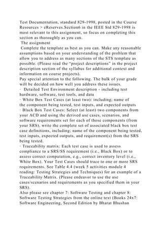 Test Documentation, standard 829-1998, posted in the Course
Resources > eReserves.Section6 in the IEEE Std 829-1998 is
most relevant to this assignment, so focus on completing this
section as thoroughly as you can.
The assignment
Complete the template as best as you can. Make any reasonable
assumptions based on your understanding of the problem that
allow you to address as many sections of the STS template as
possible. (Please read the “project descriptions” in the project
description section of the syllabus for additional context and
information on course projects).
Pay special attention to the following. The bulk of your grade
will be decided on how well you address these issues.
· Detailed Test Environment description - including test
hardware, software, test tools, and data
· White Box Test Cases (at least two): including; name of
the component being tested, test inputs, and expected outputs
· Black Box Test Cases: Select (at least) two components from
your ACD and using the derived use cases, scenarios, and
software requirements set for each of those components (from
your SRS), write the complete set of associated black box test
case definitions, including; name of the component being tested,
test inputs, expected outputs, and requirement(s) from the SRS
being tested.
· Traceability matrix: Each test case is used to assess
compliance to a SRS/SS requirement (i.e., Black Box) or to
assess correct computation, e.g., correct inventory level (i.e.,
White Box). Your Test Cases should trace to one or more SRS
requirements. See Table 4.4 (week 5 activities module 4
reading: Testing Strategies and Techniques) for an example of a
Traceability Matrix. (Please endeavor to use the use
cases/scenarios and requirements as you specified them in your
SRS).
Also please see chapter 7: Software Testing and chapter 8:
Software Testing Strategies from the online text (Books 24x7:
Software Engineering, Second Edition by Bharat Bhushan
 