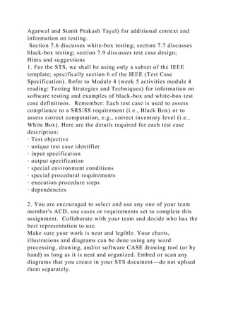 Agarwal and Sumit Prakash Tayal) for additional context and
information on testing.
Section 7.6 discusses white-box testing; section 7.7 discusses
black-box testing; section 7.9 discusses test case design;
Hints and suggestions
1. For the STS, we shall be using only a subset of the IEEE
template; specifically section 6 of the IEEE (Test Case
Specification). Refer to Module 4 (week 5 activities module 4
reading: Testing Strategies and Techniques) for information on
software testing and examples of black-box and white-box test
case definitions. Remember: Each test case is used to assess
compliance to a SRS/SS requirement (i.e., Black Box) or to
assess correct computation, e.g., correct inventory level (i.e.,
White Box). Here are the details required for each test case
description:
· Test objective
· unique test case identifier
· input specification
· output specification
· special environment conditions
· special procedural requirements
· execution procedure steps
· dependencies
2. You are encouraged to select and use any one of your team
member's ACD, use cases or requirements set to complete this
assignment. Collaborate with your team and decide who has the
best representation to use.
Make sure your work is neat and legible. Your charts,
illustrations and diagrams can be done using any word
processing, drawing, and/or software CASE drawing tool (or by
hand) as long as it is neat and organized. Embed or scan any
diagrams that you create in your STS document—do not upload
them separately.
 