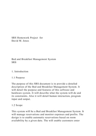 SRS Homework Project for
David M. Jones
Bed and Breakfast Management System
SRS
1. Introduction
1.1 Purpose
The purpose of this SRS document is to provide a detailed
description of the Bed and Breakfast Management System. It
will detail the purpose and features of this software and
hardware system. It will describe what the system will do and
its constraints. Also it will detail human interaction, program
input and output.
1.2 Scope
This system will be a Bed and Breakfast Management System. It
will manage reservations and monitor expenses and profits. The
design is to enable automatic reservations based on room
availability by a given date. The will enable customers enter
 