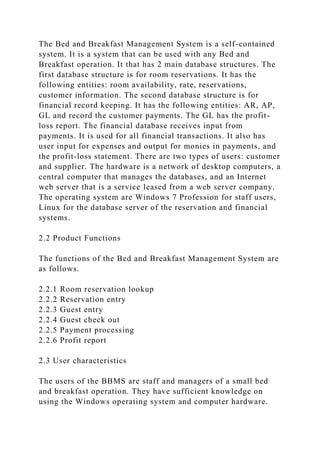 The Bed and Breakfast Management System is a self-contained
system. It is a system that can be used with any Bed and
Breakfast operation. It that has 2 main database structures. The
first database structure is for room reservations. It has the
following entities: room availability, rate, reservations,
customer information. The second database structure is for
financial record keeping. It has the following entities: AR, AP,
GL and record the customer payments. The GL has the profit-
loss report. The financial database receives input from
payments. It is used for all financial transactions. It also has
user input for expenses and output for monies in payments, and
the profit-loss statement. There are two types of users: customer
and supplier. The hardware is a network of desktop computers, a
central computer that manages the databases, and an Internet
web server that is a service leased from a web server company.
The operating system are Windows 7 Profession for staff users,
Linux for the database server of the reservation and financial
systems.
2.2 Product Functions
The functions of the Bed and Breakfast Management System are
as follows.
2.2.1 Room reservation lookup
2.2.2 Reservation entry
2.2.3 Guest entry
2.2.4 Guest check out
2.2.5 Payment processing
2.2.6 Profit report
2.3 User characteristics
The users of the BBMS are staff and managers of a small bed
and breakfast operation. They have sufficient knowledge on
using the Windows operating system and computer hardware.
 