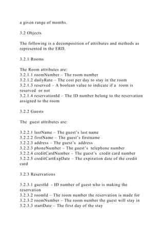 a given range of months.
3.2 Objects
The following is a decomposition of attributes and methods as
represented in the ERD.
3.2.1 Rooms
The Room attributes are:
3.2.1.1 roomNumber – The room number
3.2.1.2 dailyRate – The cost per day to stay in the room
3.2.1.3 reserved – A boolean value to indicate if a room is
reserved or not
3.2.1.4 reservationId – The ID number belong to the reservation
assigned to the room
3.2.2 Guests
The guest attributes are:
3.2.2.1 lastName – The guest’s last name
3.2.2.2 firstName – The guest’s firstname
3.2.2.3 address – The guest’s address
3.2.2.3 phoneNumber – The guest’s telephone number
3.2.2.4 creditCardNumber – The guest’s credit card number
3.2.2.5 creditCartExpDate – The expiration date of the credit
card
3.2.3 Reservations
3.2.3.1 guestId - ID number of guest who is making the
reservation
3.2.3.2 roomId – The room number the reservation is made for
3.2.3.2 roomNumber – The room number the guest will stay in
3.2.3.3 startDate – The first day of the stay
 