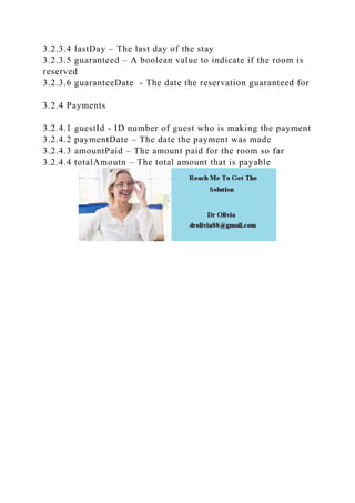 3.2.3.4 lastDay – The last day of the stay
3.2.3.5 guaranteed – A boolean value to indicate if the room is
reserved
3.2.3.6 guaranteeDate - The date the reservation guaranteed for
3.2.4 Payments
3.2.4.1 guestId - ID number of guest who is making the payment
3.2.4.2 paymentDate – The date the payment was made
3.2.4.3 amountPaid – The amount paid for the room so far
3.2.4.4 totalAmoutn – The total amount that is payable
 