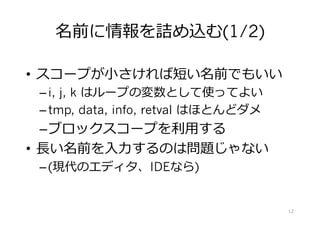 名前に情報を詰め込む
•  スコープが⼩さければ短い名前でもいい
– i, j, k はループの変数として使ってよい
– tmp, data, info, retval はほとんどダメ
– ブロックスコープを利⽤する
•  ⻑い名前を⼊⼒するのは問題じゃない
– (現代のエディタ、IDEなら)
12
 