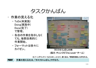 120
⾒える化/透明性
l  「最新の正の情報」が、「⼀箇所に」、「⼤きく」書か
れていて、それを、「両チームのメンバー」、「審判」
、「観客」が⾒ている。 「次の⾏動」を誘発する。
全ステークホルダーが、行動を起こせるような、確かな、分かりやすい情報源	POINT
 