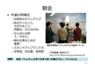 バーンダウンチャート
•  進捗の見える化	
–  バーンダウン（下向き）	
–  タスクかんばんと連動	
–  中間成果物で 
は計測しない。	
–  メールでエクセルシート 
を配布したり、 
サーバに置いたから 
見てね、はナシ。	
バーンダウンチャートの例	
全体進捗は、「バーンダウンチャート」で見える化、繰り返しのリズムづくり	POINT
(協力：永和システムマネジメント：チーム角谷）	
127
 