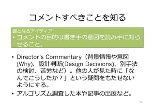 コメントすべきことを知る
•  Director’s Commentary（背景情報や意図
(Why)、設計判断(Design Decisions)、別⼿法
の検討、苦労など）。他の⼈が⾒た時に「な
んでこうしたか？」という疑問をもたせない
ようにする。
•  アルゴリズム調査した本や記事の出展など。
鍵となるアイディア
•  コメントの⽬的は書き⼿の意図を読み⼿に知ら
せること。
13
 