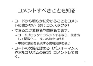 コメントすべきことを知る
•  コードから明らかに分かることをコメン
トに書かない（例：コンスタクタ）
•  できるだけ変数名や関数名で表す。
– コードブロックにコメントするなら、抜き出
して関数化し、良い名前をつける
– 中間に意図を表現する説明変数を使う
•  コードの⽋陥を認める（パフォーマンス
やアルゴリズムの選定）コメントしてお
く。
15
 